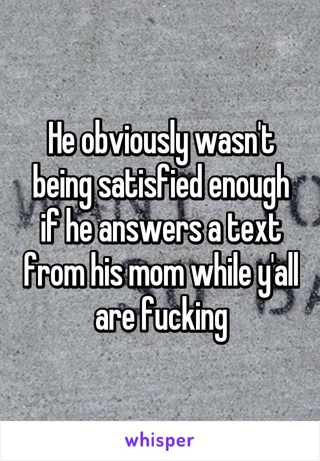 He obviously wasn't being satisfied enough if he answers a text from his mom while y'all are fucking