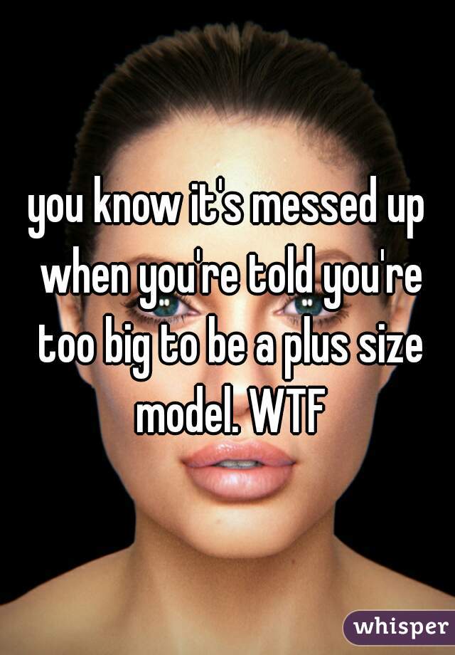 you know it's messed up when you're told you're too big to be a plus size model. WTF