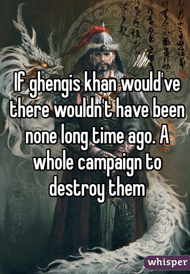 If ghengis khan would've there wouldn't have been none long time ago. A whole campaign to destroy them