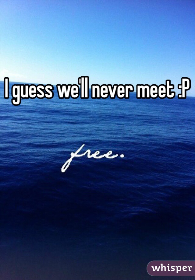 I guess we'll never meet :P