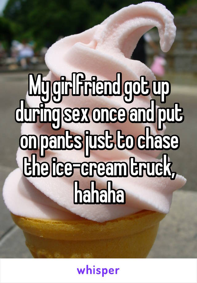 My girlfriend got up during sex once and put on pants just to chase the ice-cream truck, hahaha
