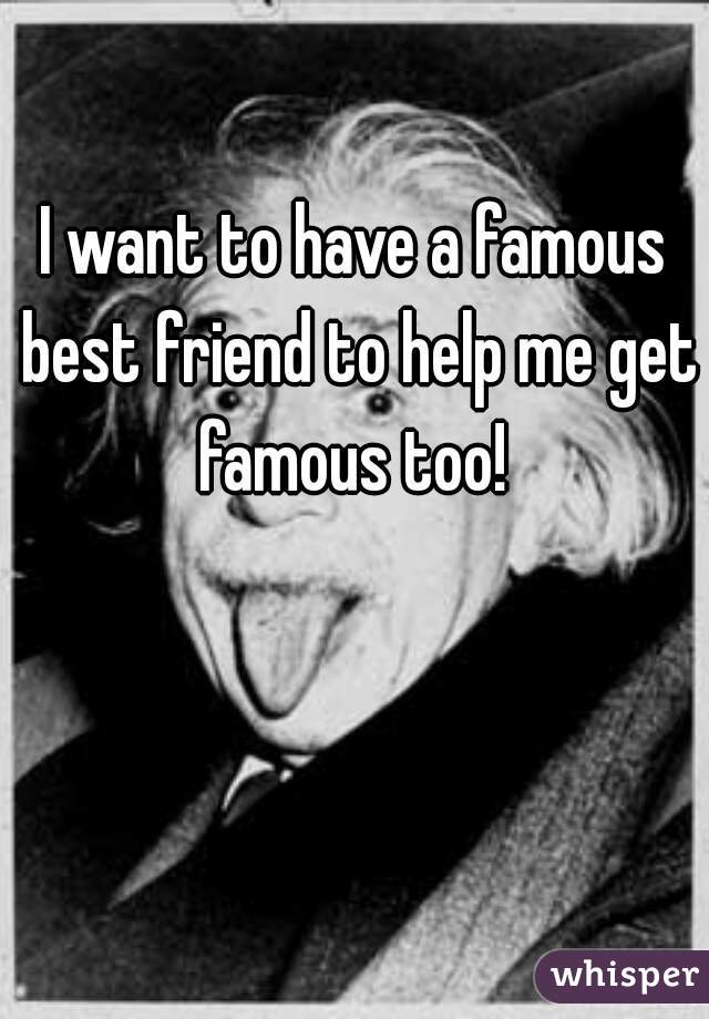 I want to have a famous best friend to help me get famous too! 