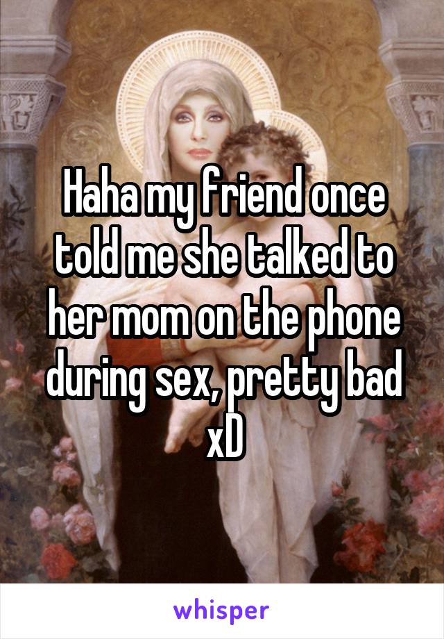 Haha my friend once told me she talked to her mom on the phone during sex, pretty bad xD