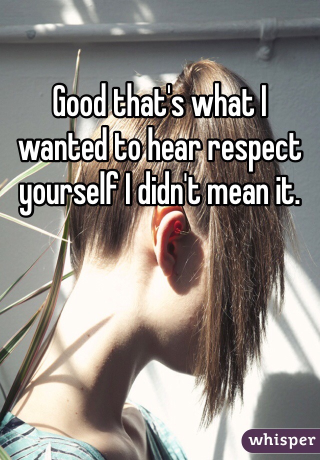 Good that's what I wanted to hear respect yourself I didn't mean it. 