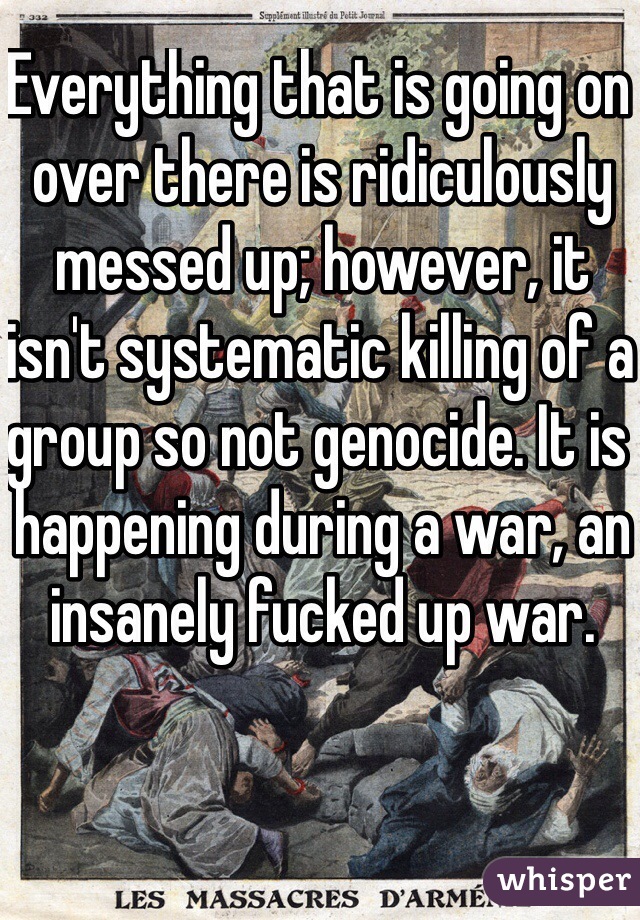 Everything that is going on over there is ridiculously messed up; however, it isn't systematic killing of a group so not genocide. It is happening during a war, an insanely fucked up war.