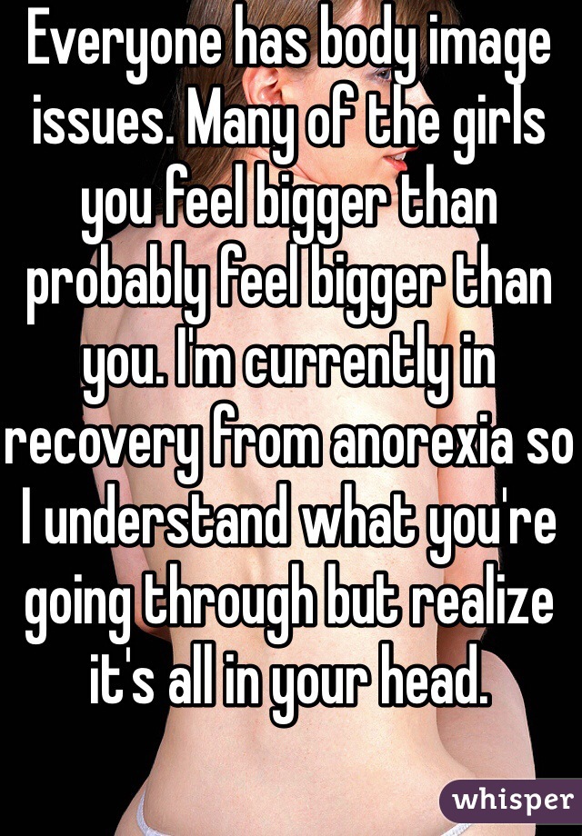 Everyone has body image issues. Many of the girls you feel bigger than probably feel bigger than you. I'm currently in recovery from anorexia so I understand what you're going through but realize it's all in your head. 
