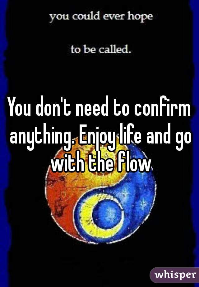 You don't need to confirm anything. Enjoy life and go with the flow