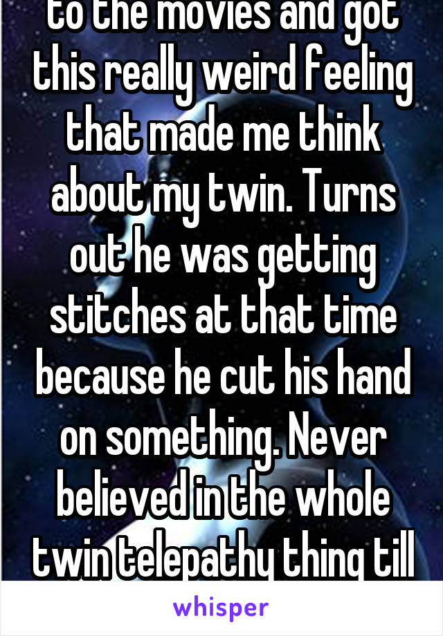 Last night I was driving to the movies and got this really weird feeling that made me think about my twin. Turns out he was getting stitches at that time because he cut his hand on something. Never believed in the whole twin telepathy thing till now.
