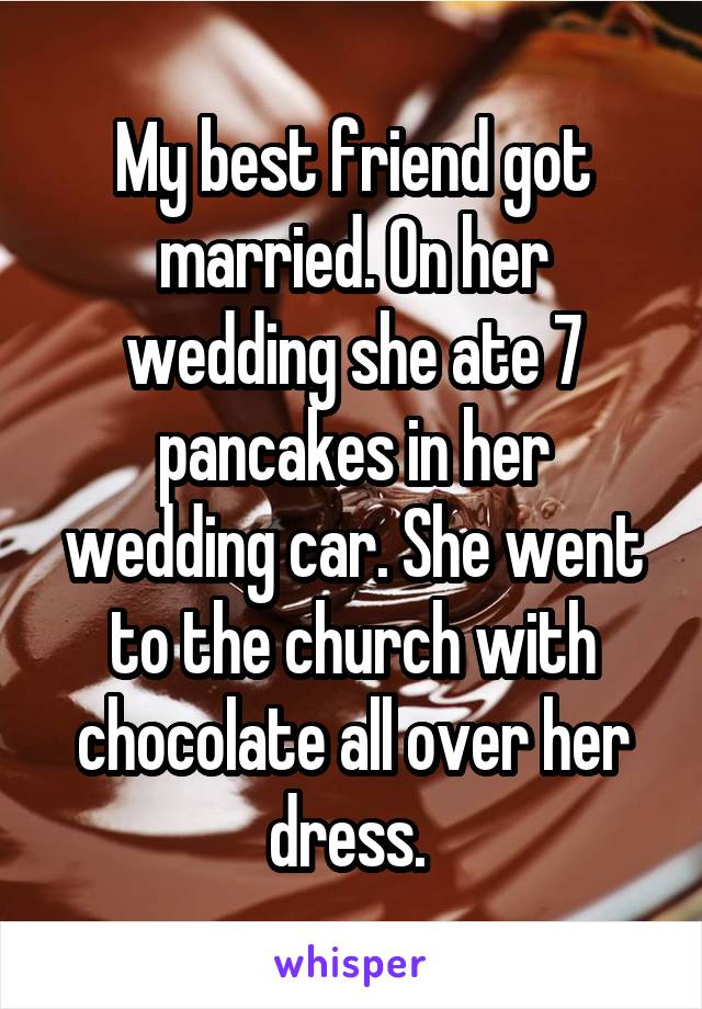 My best friend got married. On her wedding she ate 7 pancakes in her wedding car. She went to the church with chocolate all over her dress. 