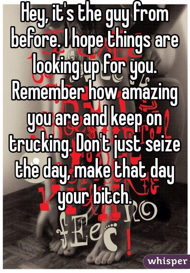Hey, it's the guy from before. I hope things are looking up for you. Remember how amazing you are and keep on trucking. Don't just seize the day, make that day your bitch. 