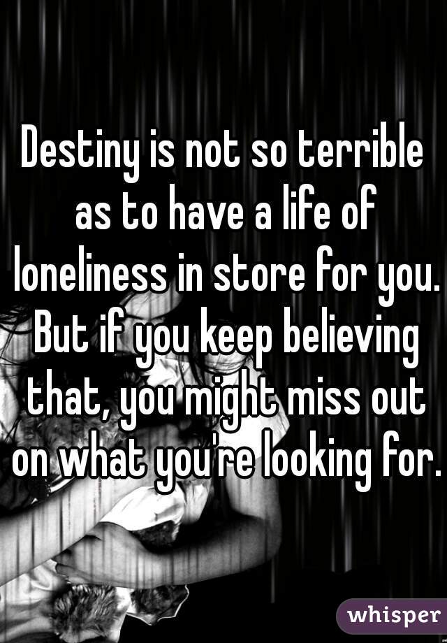 Destiny is not so terrible as to have a life of loneliness in store for you. But if you keep believing that, you might miss out on what you're looking for.