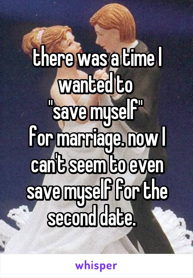 there was a time I wanted to 
"save myself" 
for marriage. now I can't seem to even save myself for the second date.   