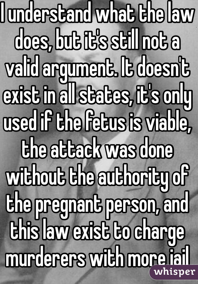 I understand what the law does, but it's still not a valid argument. It doesn't exist in all states, it's only used if the fetus is viable, the attack was done without the authority of the pregnant person, and this law exist to charge murderers with more jail 