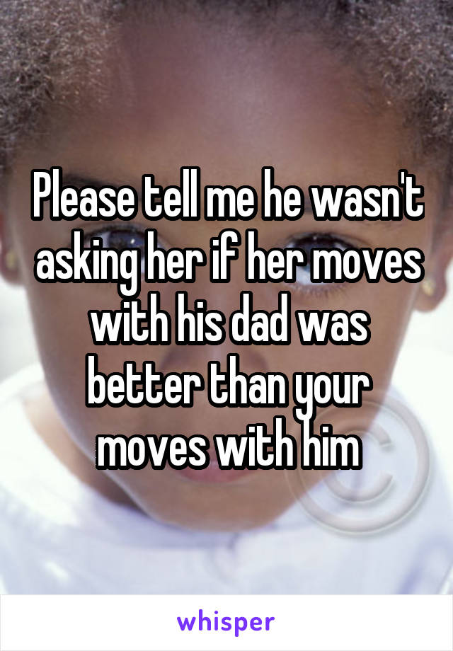 Please tell me he wasn't asking her if her moves with his dad was better than your moves with him