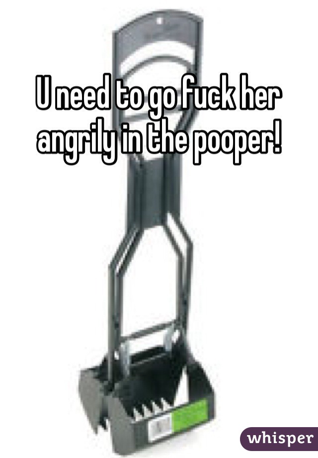 U need to go fuck her angrily in the pooper!  