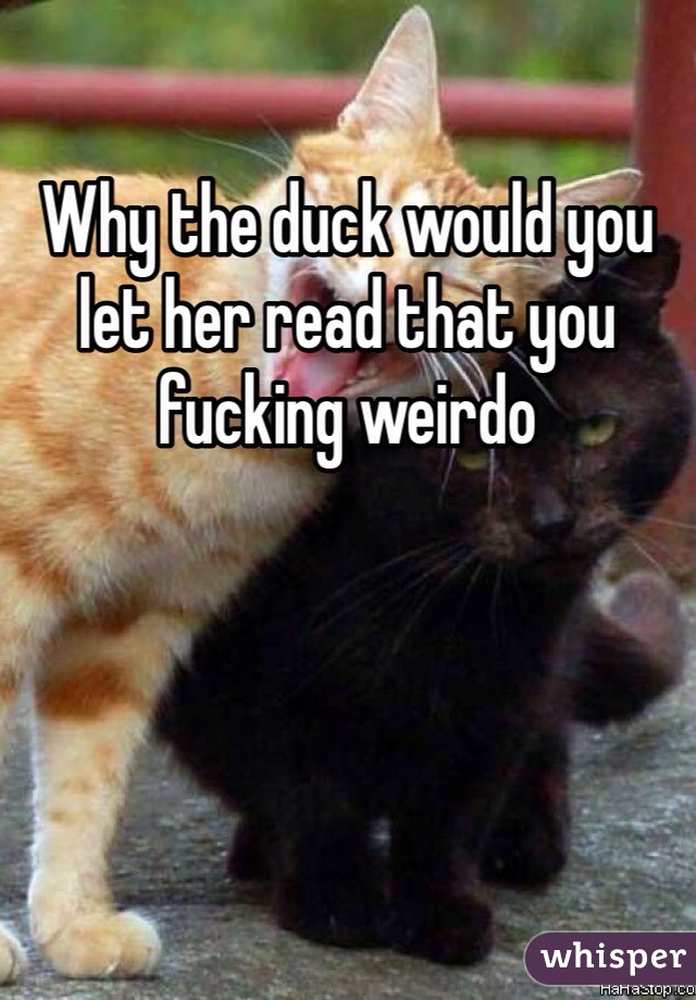 Why the duck would you let her read that you fucking weirdo