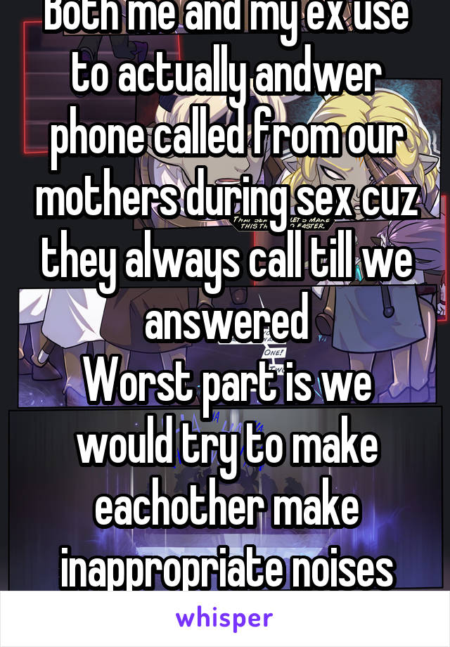 Both me and my ex use to actually andwer phone called from our mothers during sex cuz they always call till we answered
Worst part is we would try to make eachother make inappropriate noises while talking
