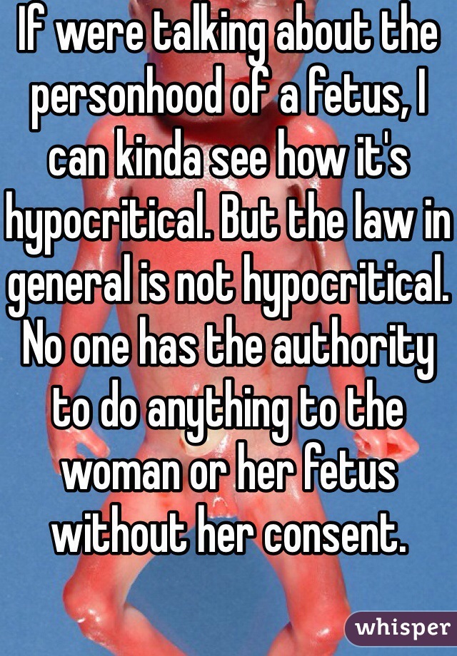 If were talking about the personhood of a fetus, I can kinda see how it's hypocritical. But the law in general is not hypocritical. No one has the authority to do anything to the woman or her fetus without her consent. 