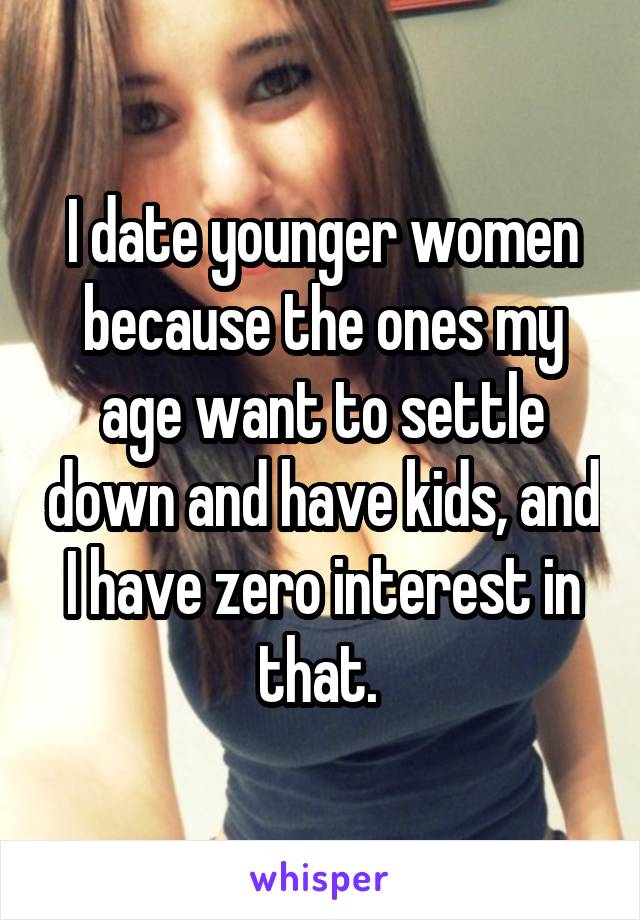 I date younger women because the ones my age want to settle down and have kids, and I have zero interest in that. 