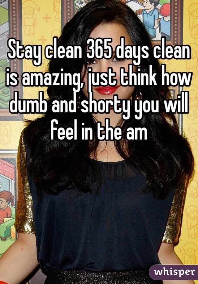 Stay clean 365 days clean is amazing, just think how dumb and shorty you will feel in the am