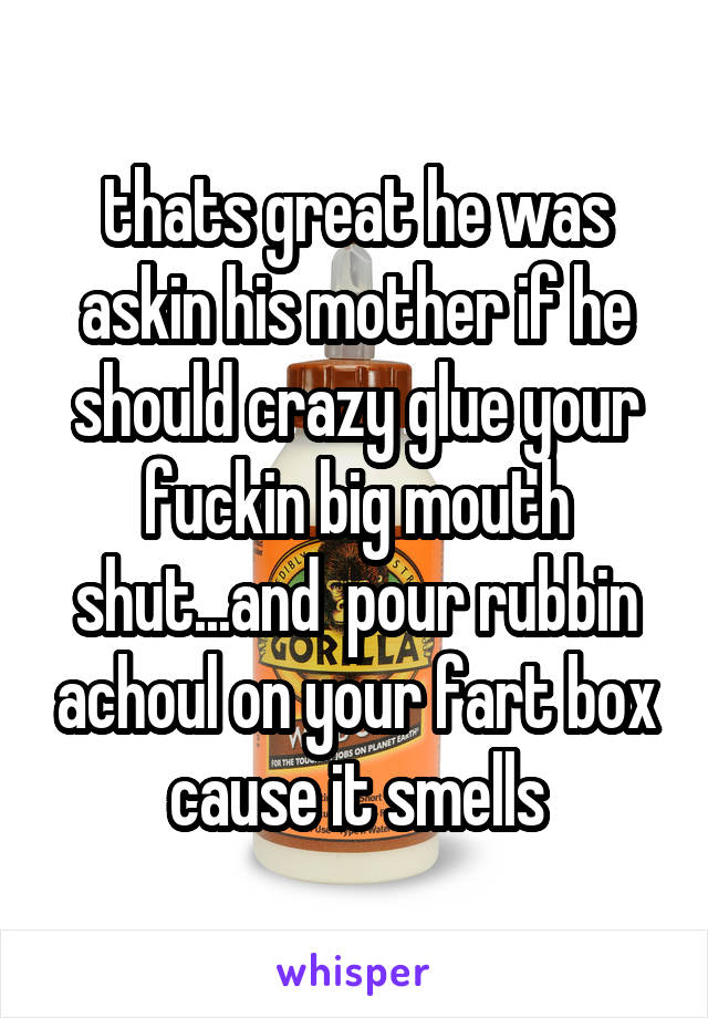 thats great he was askin his mother if he should crazy glue your fuckin big mouth shut...and  pour rubbin achoul on your fart box cause it smells