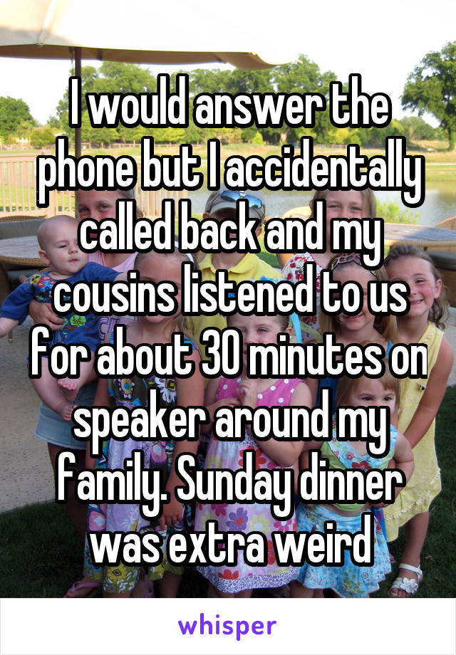 I would answer the phone but I accidentally called back and my cousins listened to us for about 30 minutes on speaker around my family. Sunday dinner was extra weird