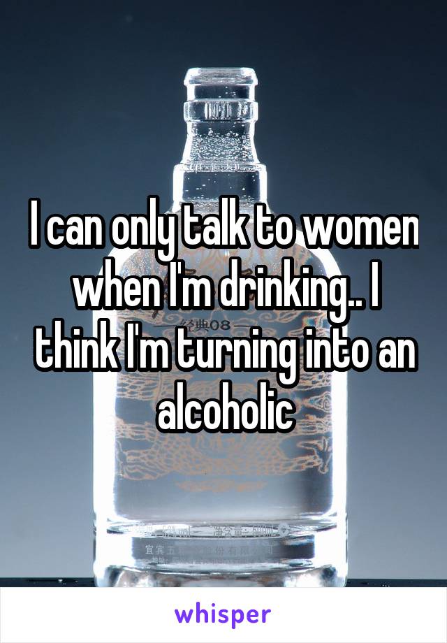 I can only talk to women when I'm drinking.. I think I'm turning into an alcoholic