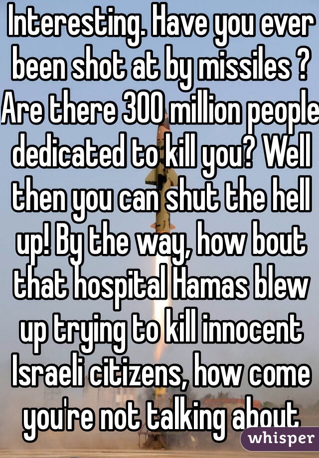 Interesting. Have you ever been shot at by missiles ? Are there 300 million people dedicated to kill you? Well then you can shut the hell up! By the way, how bout that hospital Hamas blew up trying to kill innocent Israeli citizens, how come you're not talking about that?