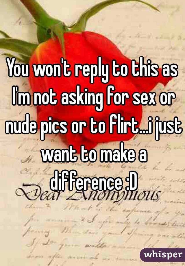You won't reply to this as I'm not asking for sex or nude pics or to flirt...i just want to make a difference :D