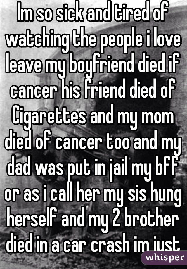 Im so sick and tired of watching the people i love leave my boyfriend died if cancer his friend died of Cigarettes and my mom died of cancer too and my dad was put in jail my bff or as i call her my sis hung herself and my 2 brother died in a car crash im just tired of watching the people i love die💔😭