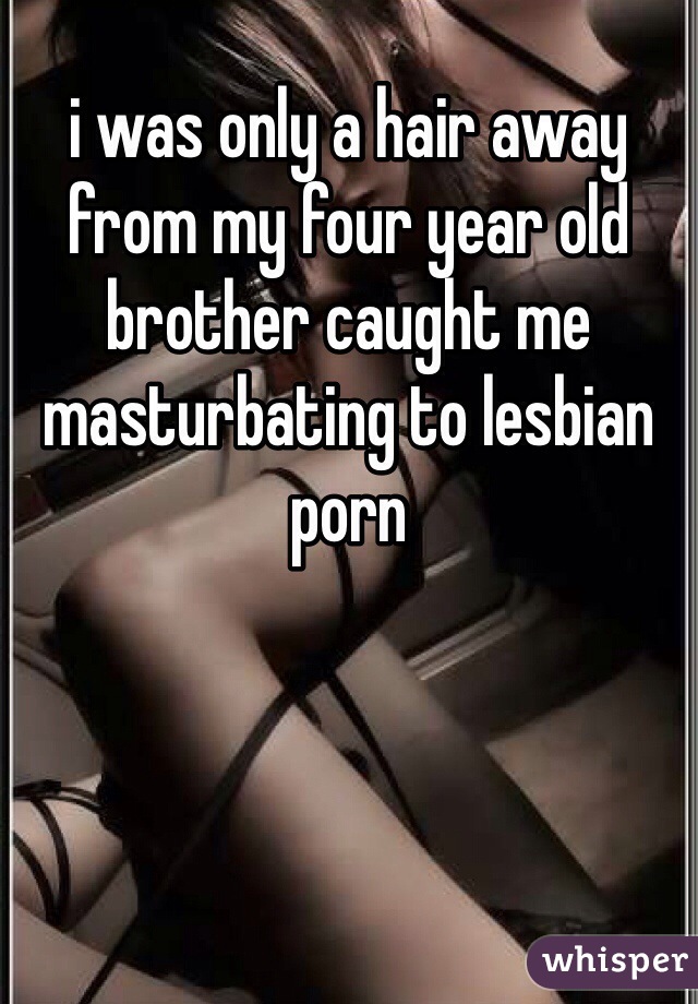 i was only a hair away from my four year old brother caught me masturbating to lesbian porn