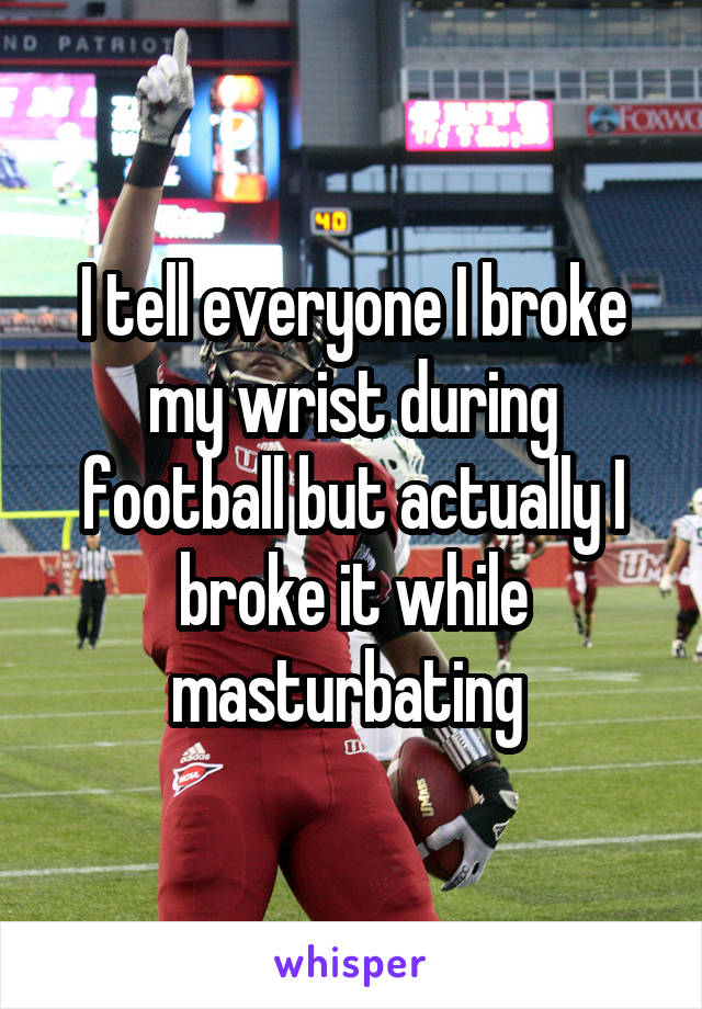 I tell everyone I broke my wrist during football but actually I broke it while masturbating 