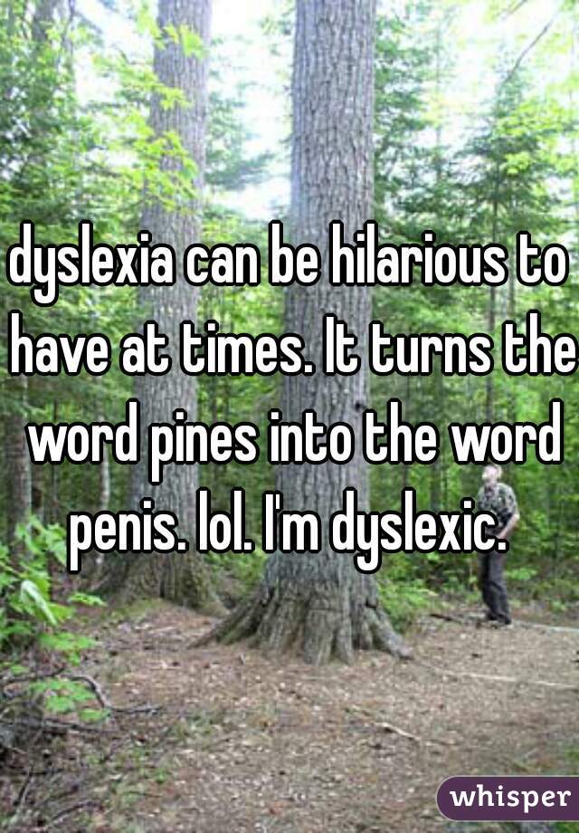 dyslexia can be hilarious to have at times. It turns the word pines into the word penis. lol. I'm dyslexic. 