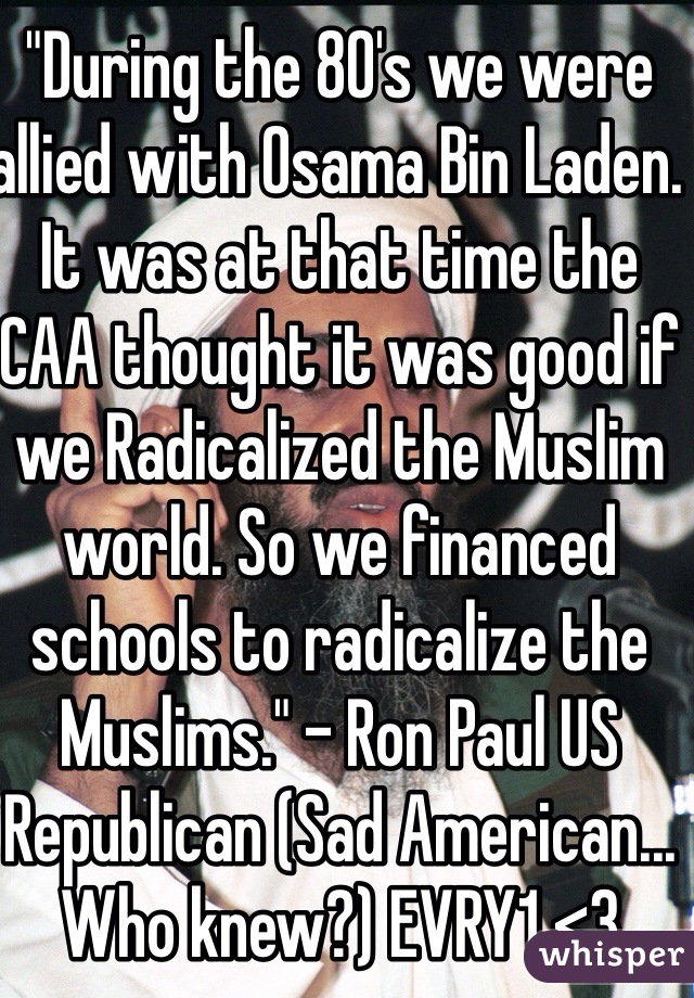 "During the 80's we were allied with Osama Bin Laden. It was at that time the CAA thought it was good if we Radicalized the Muslim world. So we financed schools to radicalize the Muslims." - Ron Paul US Republican (Sad American... Who knew?) EVRY1 <3