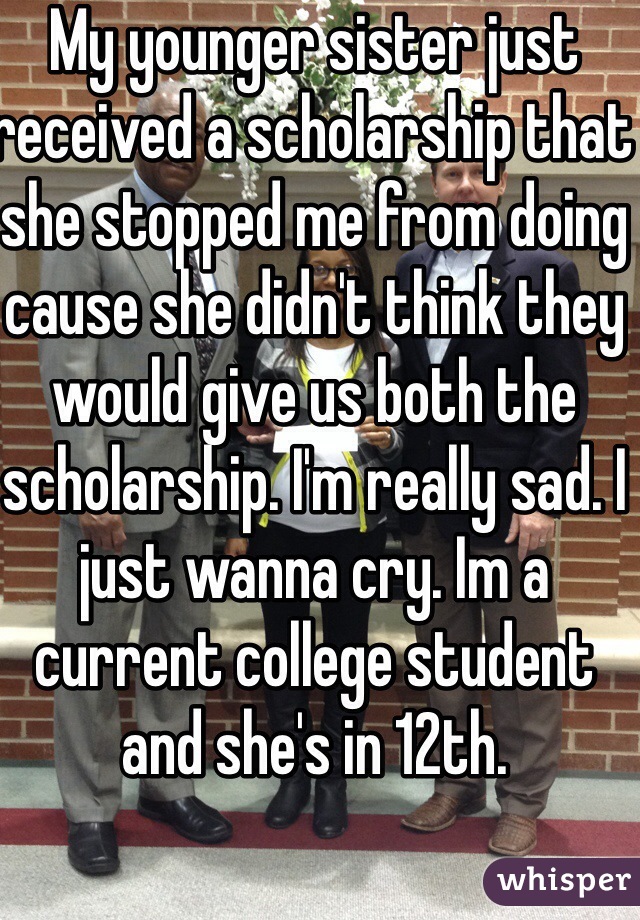 My younger sister just received a scholarship that she stopped me from doing cause she didn't think they would give us both the scholarship. I'm really sad. I just wanna cry. Im a current college student and she's in 12th.