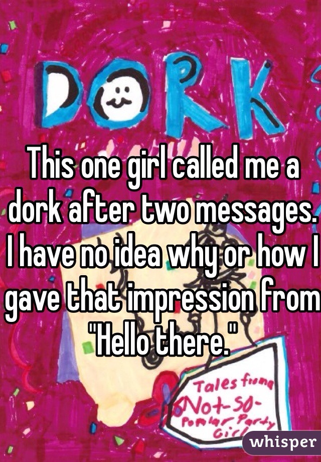 This one girl called me a dork after two messages. 
I have no idea why or how I gave that impression from "Hello there."