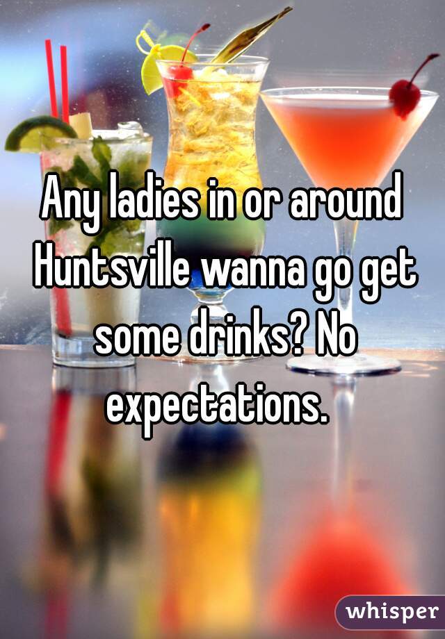 Any ladies in or around Huntsville wanna go get some drinks? No expectations.  
