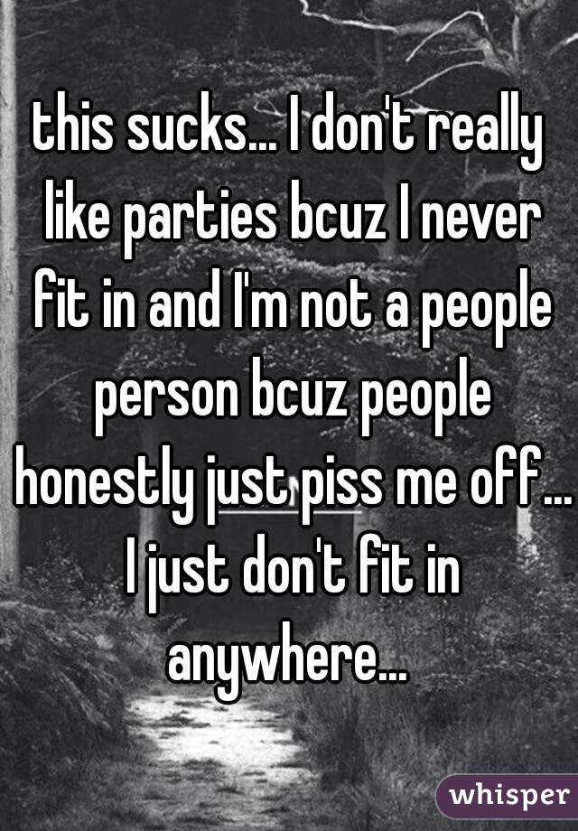 this sucks... I don't really like parties bcuz I never fit in and I'm not a people person bcuz people honestly just piss me off... I just don't fit in anywhere... 