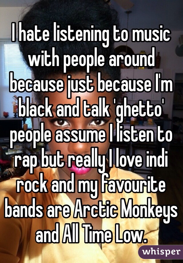 I hate listening to music with people around because just because I'm black and talk 'ghetto' people assume I listen to rap but really I love indi rock and my favourite bands are Arctic Monkeys and All Time Low. 