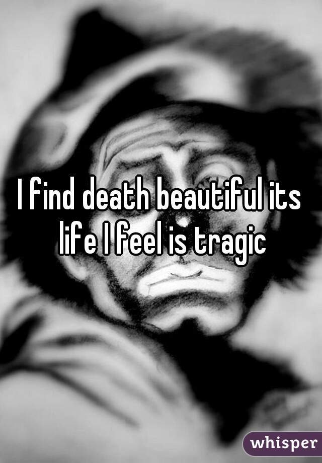 I find death beautiful its life I feel is tragic