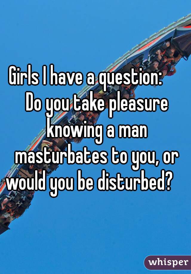 Girls I have a question:      Do you take pleasure knowing a man masturbates to you, or would you be disturbed?    