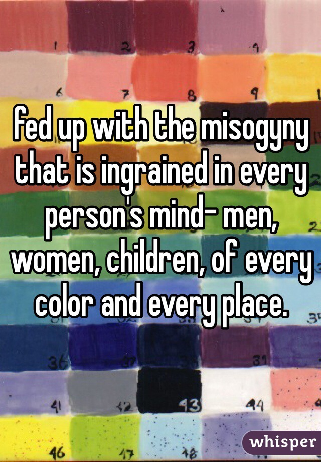fed up with the misogyny that is ingrained in every person's mind- men, women, children, of every color and every place.