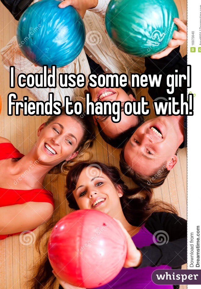 I could use some new girl friends to hang out with! 