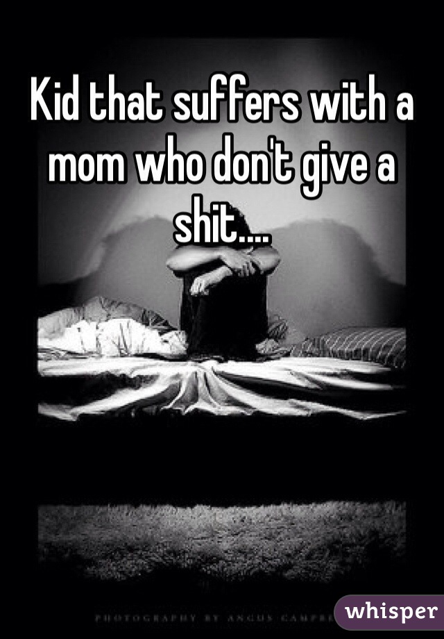 Kid that suffers with a mom who don't give a shit....