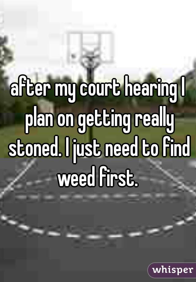 after my court hearing I plan on getting really stoned. I just need to find weed first. 
