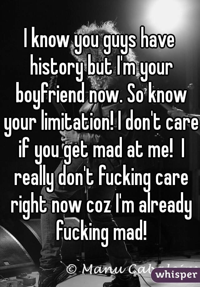 I know you guys have history but I'm your boyfriend now. So know your limitation! I don't care if you get mad at me!  I really don't fucking care right now coz I'm already fucking mad!