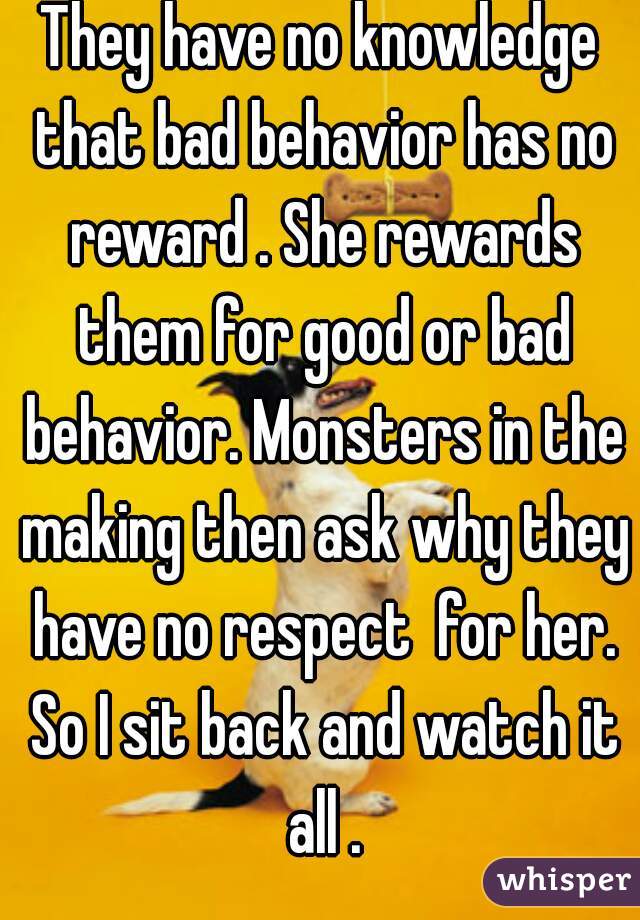 They have no knowledge that bad behavior has no reward . She rewards them for good or bad behavior. Monsters in the making then ask why they have no respect  for her. So I sit back and watch it all .
