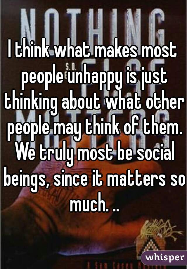 I think what makes most people unhappy is just thinking about what other people may think of them. We truly most be social beings, since it matters so much. ..