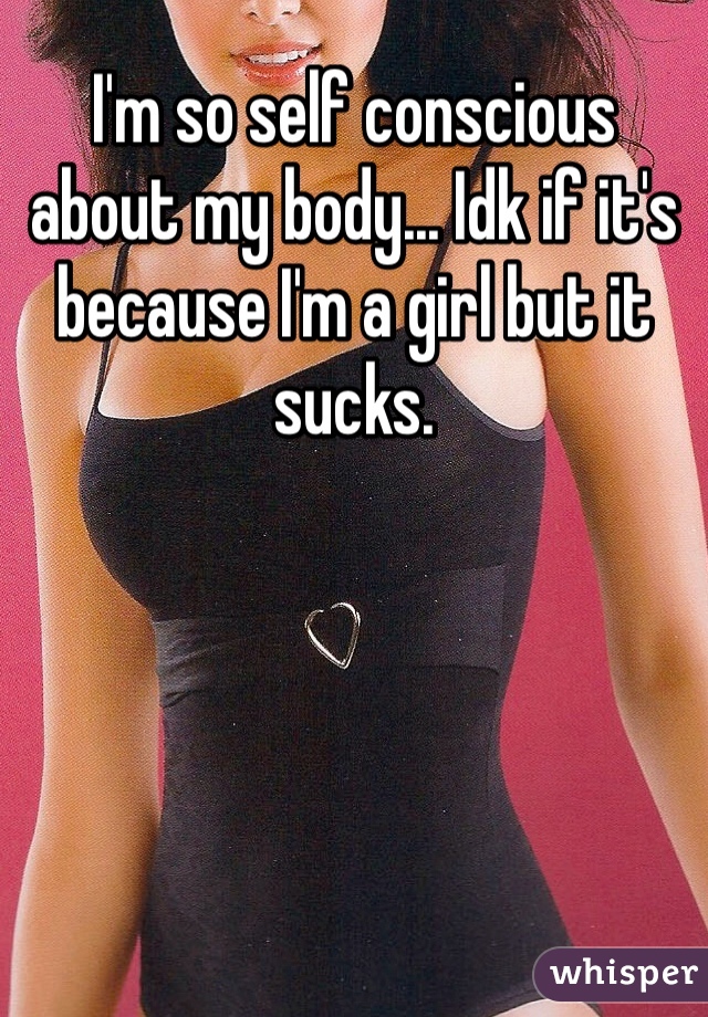 I'm so self conscious about my body... Idk if it's because I'm a girl but it sucks. 