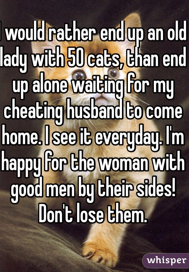 I would rather end up an old lady with 50 cats, than end up alone waiting for my cheating husband to come home. I see it everyday. I'm happy for the woman with good men by their sides! Don't lose them. 